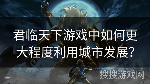 君临天下游戏中如何更大程度利用城市发展? 君临天下游戏中如何更大程度利用城市发展?