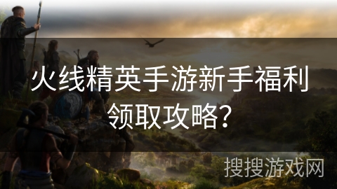 火线精英手游新手福利领取攻略？
