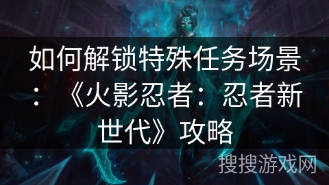 如何解锁特殊任务场景:《火影忍者:忍者新世代》攻略 如何解锁特殊任务场景:《火影忍者:忍者新世代》攻略