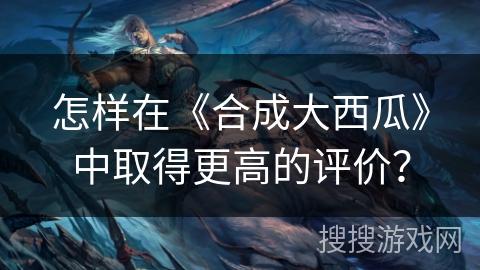 怎样在《合成大西瓜》中取得更高的评价？