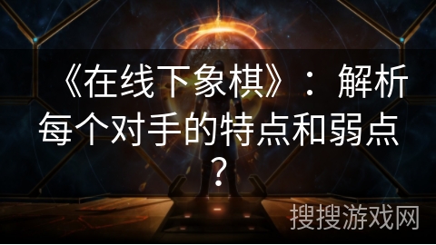 《在线下象棋》:解析每个对手的特点和弱点? 《在线下象棋》:解析每个对手的特点和弱点?