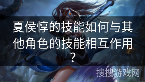 夏侯惇的技能如何与其他角色的技能相互作用? 夏侯惇的技能如何与其他角色的技能相互作用?