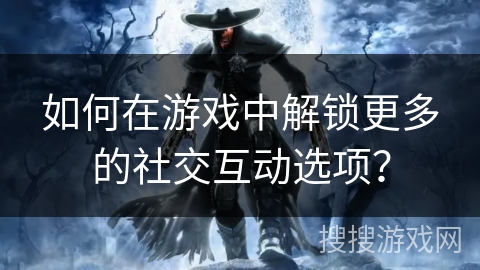 如何在游戏中解锁更多的社交互动选项？