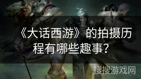 《大话西游》的拍摄历程有哪些趣事？