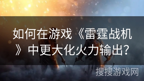 如何在游戏《雷霆战机》中更大化火力输出？