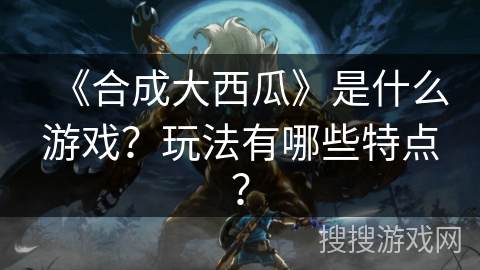 《合成大西瓜》是什么游戏？玩法有哪些特点？