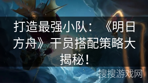 打造最强小队：《明日方舟》干员搭配策略大揭秘！