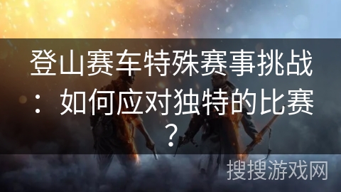 登山赛车特殊赛事挑战：如何应对独特的比赛？