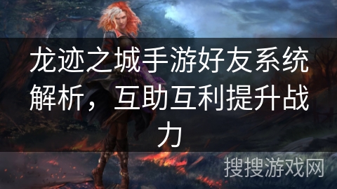 龙迹之城手游好友系统解析，互助互利提升战力