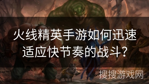 火线精英手游如何迅速适应快节奏的战斗？