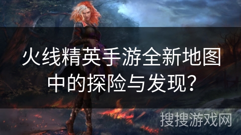 火线精英手游全新地图中的探险与发现？