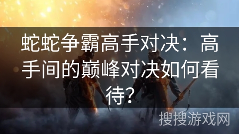 蛇蛇争霸高手对决：高手间的巅峰对决如何看待？