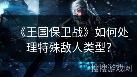 《王国保卫战》如何处理特殊敌人类型？