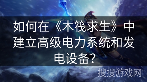 如何在《木筏求生》中建立高级电力系统和发电设备？