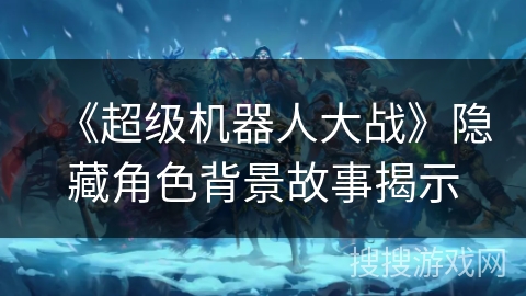 《超级机器人大战》隐藏角色背景故事揭示 《超级机器人大战》隐藏角色背景故事揭示