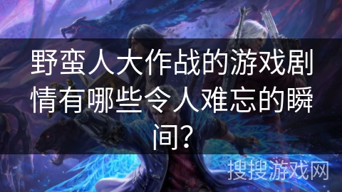 野蛮人大作战的游戏剧情有哪些令人难忘的瞬间？