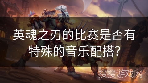 英魂之刃的比赛是否有特殊的音乐配搭? 英魂之刃的比赛是否有特殊的音乐配搭?