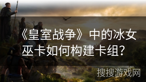 《皇室战争》中的冰女巫卡如何构建卡组？