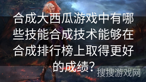 合成大西瓜游戏中有哪些技能合成技术能够在合成排行榜上取得更好的成绩？
