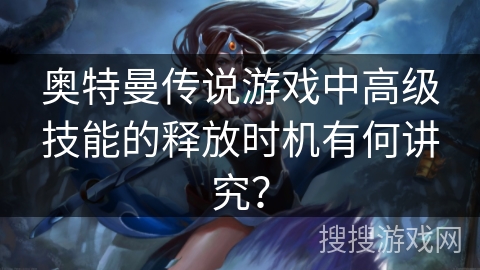 奥特曼传说游戏中高级技能的释放时机有何讲究? 奥特曼传说游戏中高级技能的释放时机有何讲究?