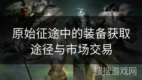 原始征途中的装备获取途径与市场交易 原始征途中的装备获取途径与市场交易