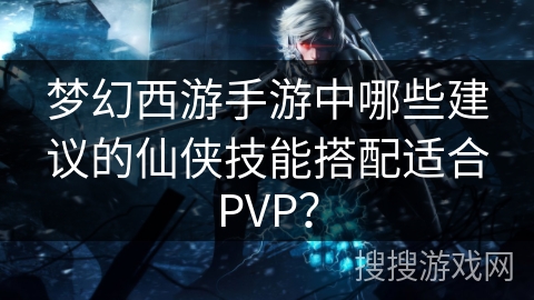 梦幻西游手游中哪些建议的仙侠技能搭配适合PVP？
