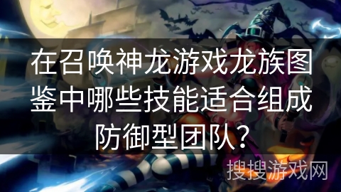 在召唤神龙游戏龙族图鉴中哪些技能适合组成防御型团队？