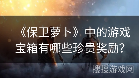 《保卫萝卜》中的游戏宝箱有哪些珍贵奖励？