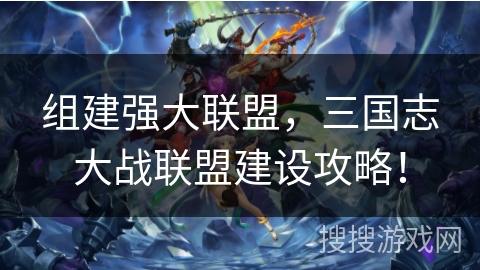 组建强大联盟，三国志大战联盟建设攻略！