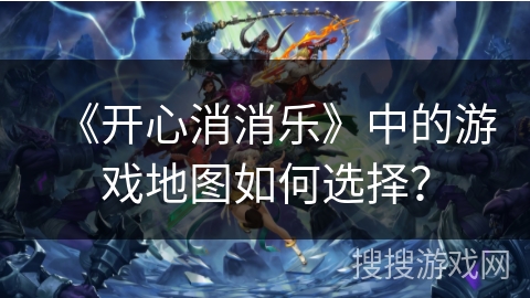 《开心消消乐》中的游戏地图如何选择？