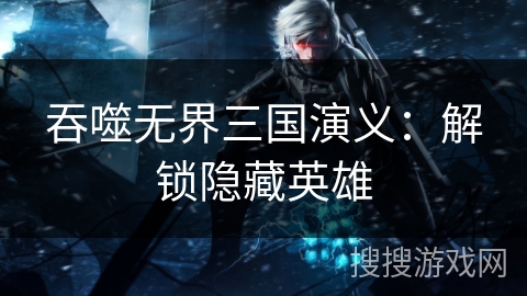 吞噬无界三国演义：解锁隐藏英雄