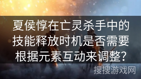 夏侯惇在亡灵杀手中的技能释放时机是否需要根据元素互动来调整？