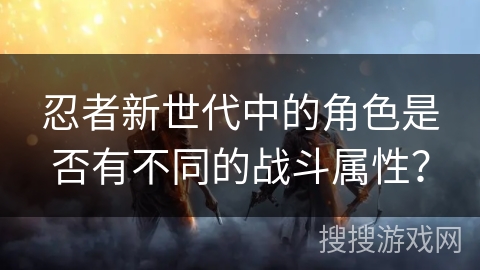 忍者新世代中的角色是否有不同的战斗属性？