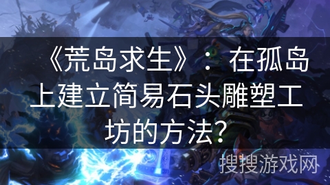 《荒岛求生》：在孤岛上建立简易石头雕塑工坊的方法？