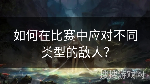 如何在比赛中应对不同类型的敌人？