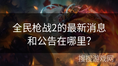 全民枪战2的最新消息和公告在哪里？