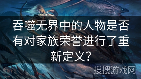 吞噬无界中的人物是否有对家族荣誉进行了重新定义？