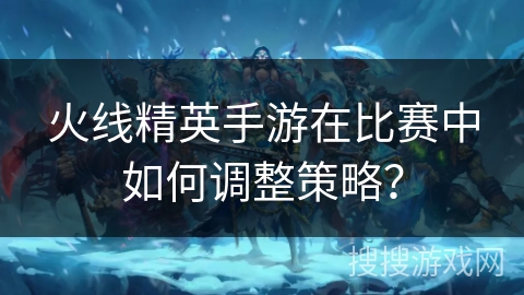 火线精英手游在比赛中如何调整策略？