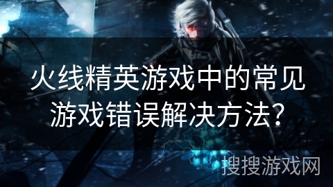 火线精英游戏中的常见游戏错误解决方法？