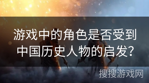 游戏中的角色是否受到中国历史人物的启发？