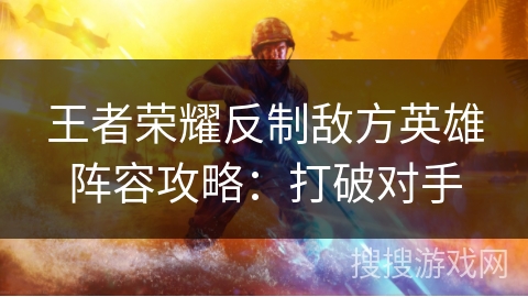 王者荣耀反制敌方英雄阵容攻略：打破对手