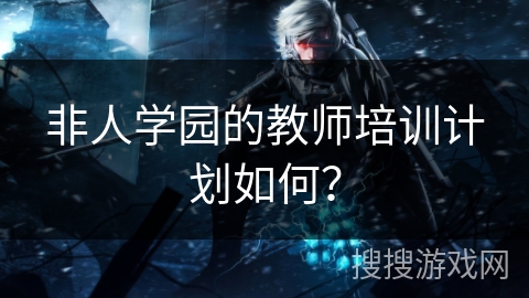 非人学园的教师培训计划如何？