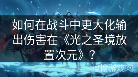 如何在战斗中更大化输出伤害在《光之圣境放置次元》？