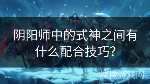 阴阳师中的式神之间有什么配合技巧？