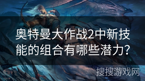 奥特曼大作战2中新技能的组合有哪些潜力? 奥特曼大作战2中新技能的组合有哪些潜力?