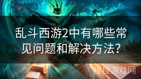 乱斗西游2中有哪些常见问题和解决方法? 乱斗西游2中有哪些常见问题和解决方法?