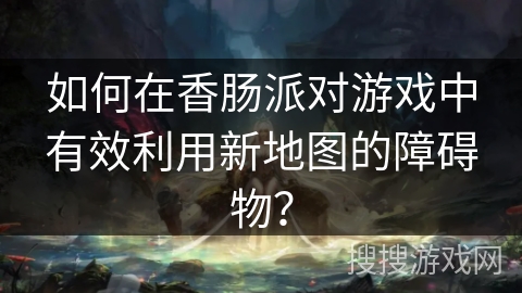 如何在香肠派对游戏中有效利用新地图的障碍物? 如何在香肠派对游戏中有效利用新地图的障碍物?