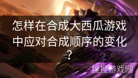 怎样在合成大西瓜游戏中应对合成顺序的变化? 怎样在合成大西瓜游戏中应对合成顺序的变化?