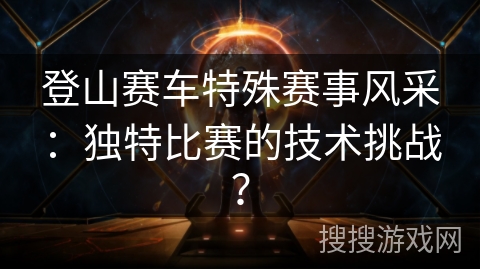登山赛车特殊赛事风采：独特比赛的技术挑战？
