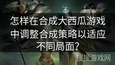 怎样在合成大西瓜游戏中调整合成策略以适应不同局面？